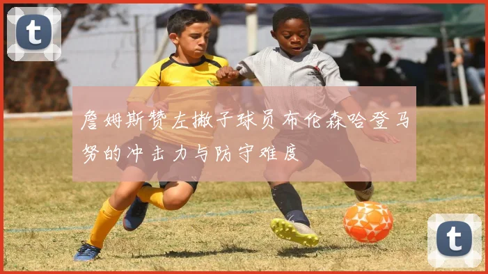 詹姆斯赞左撇子球员布伦森哈登马努的冲击力与防守难度