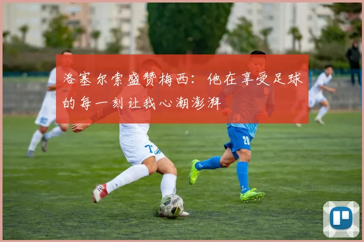 洛塞尔索盛赞梅西：他在享受足球的每一刻让我心潮澎湃