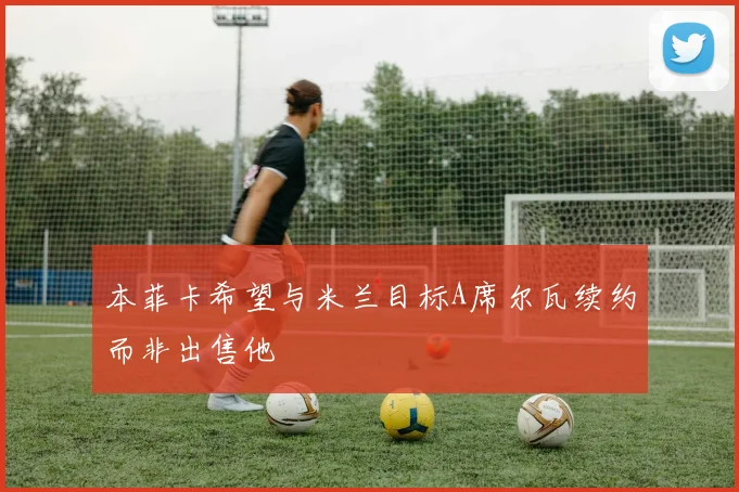 本菲卡希望与米兰目标A席尔瓦续约而非出售他
