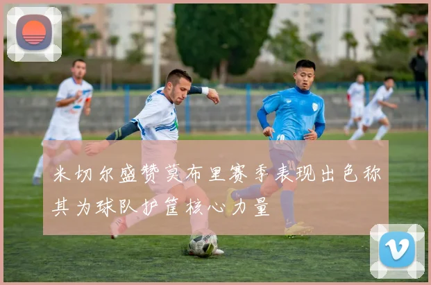 米切尔盛赞莫布里赛季表现出色称其为球队护筐核心力量
