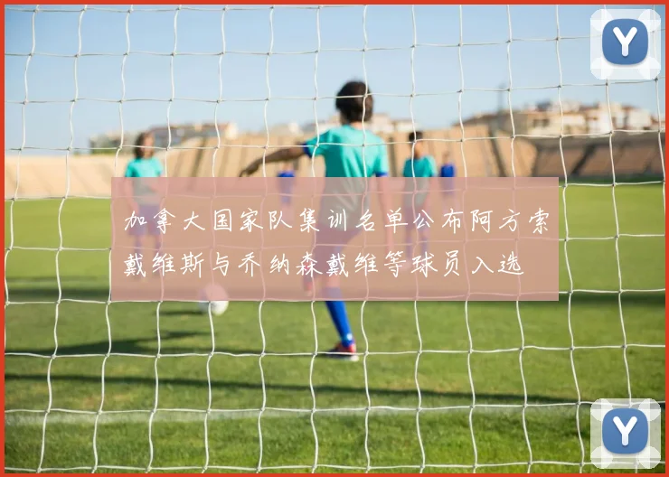 加拿大国家队集训名单公布阿方索戴维斯与乔纳森戴维等球员入选