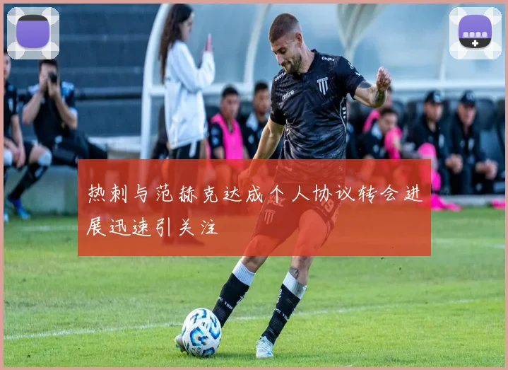 热刺与范赫克达成个人协议转会进展迅速引关注