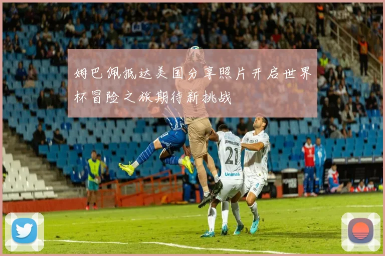 姆巴佩抵达美国分享照片开启世界杯冒险之旅期待新挑战