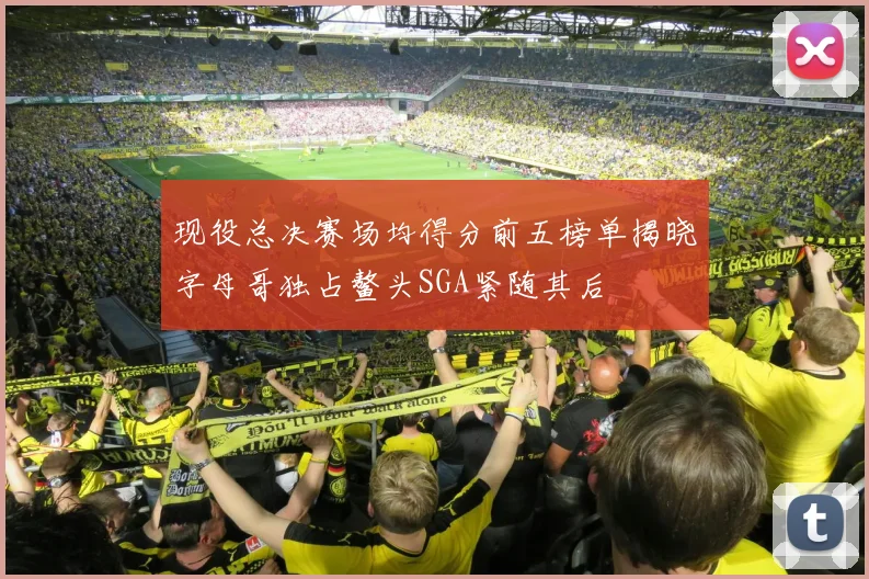 现役总决赛场均得分前五榜单揭晓字母哥独占鳌头SGA紧随其后