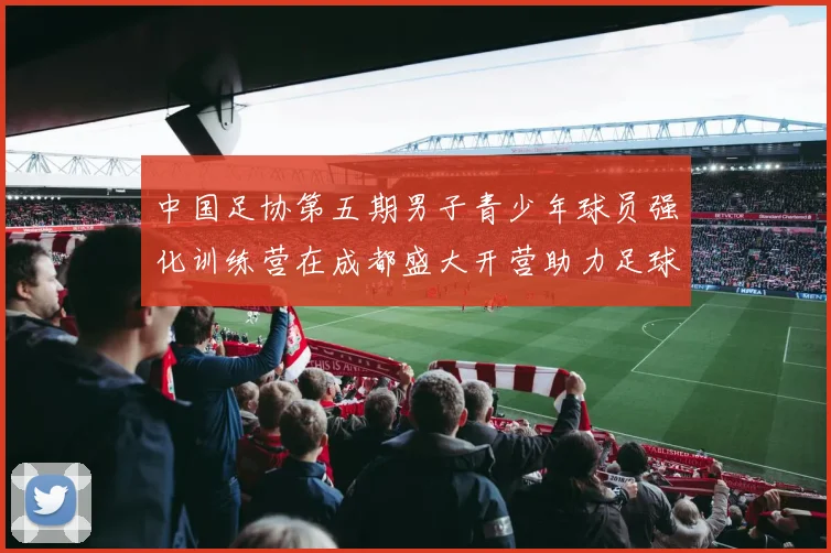 中国足协第五期男子青少年球员强化训练营在成都盛大开营助力足球未来发展