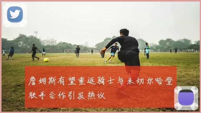 詹姆斯有望重返骑士与米切尔哈登联手合作引发热议