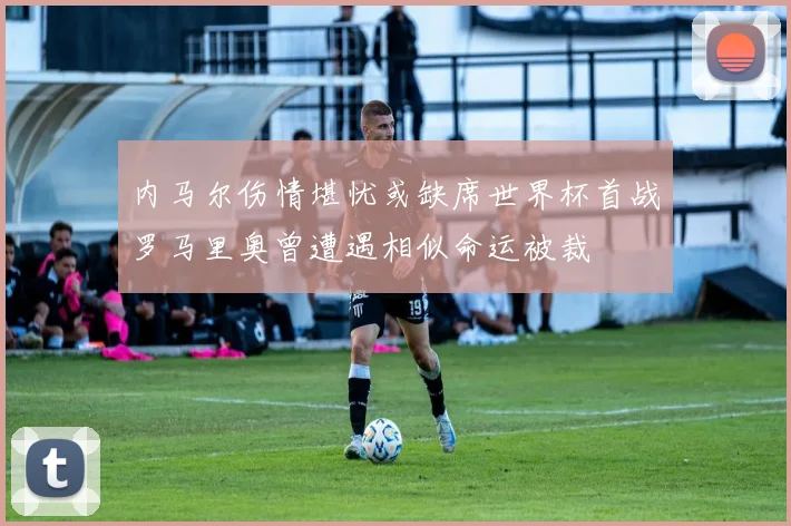 内马尔伤情堪忧或缺席世界杯首战罗马里奥曾遭遇相似命运被裁