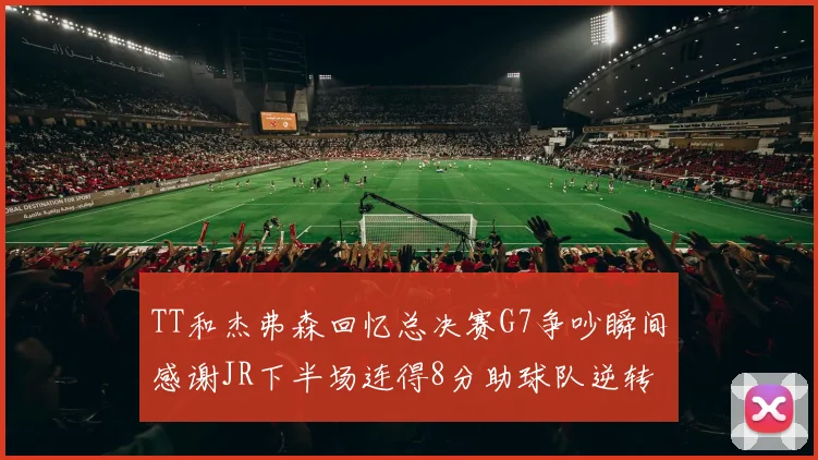 TT和杰弗森回忆总决赛G7争吵瞬间感谢JR下半场连得8分助球队逆转