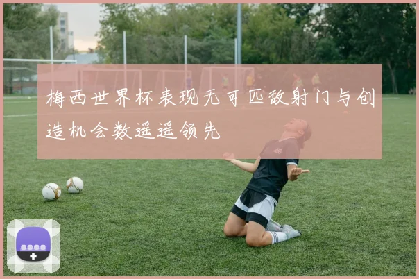 梅西世界杯表现无可匹敌射门与创造机会数遥遥领先