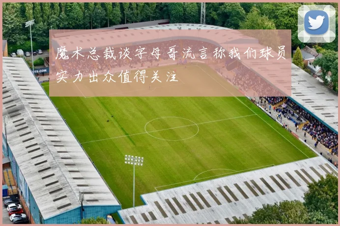 魔术总裁谈字母哥流言称我们球员实力出众值得关注