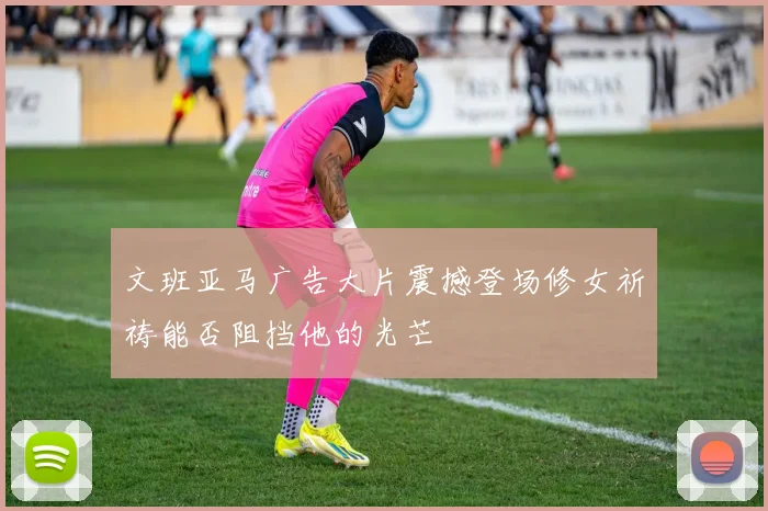 文班亚马广告大片震撼登场修女祈祷能否阻挡他的光芒