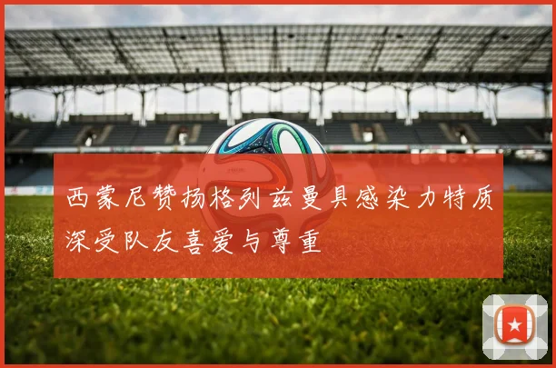 西蒙尼赞扬格列兹曼具感染力特质深受队友喜爱与尊重