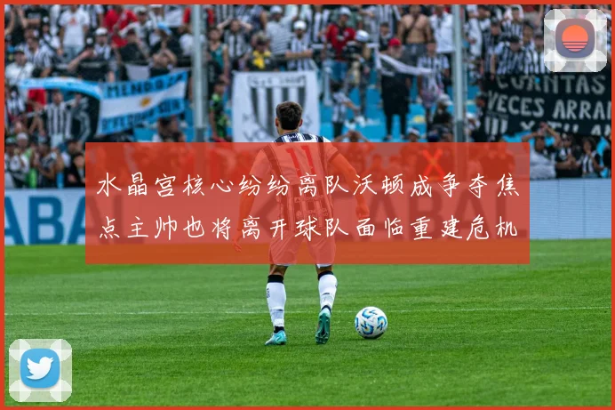 水晶宫核心纷纷离队沃顿成争夺焦点主帅也将离开球队面临重建危机