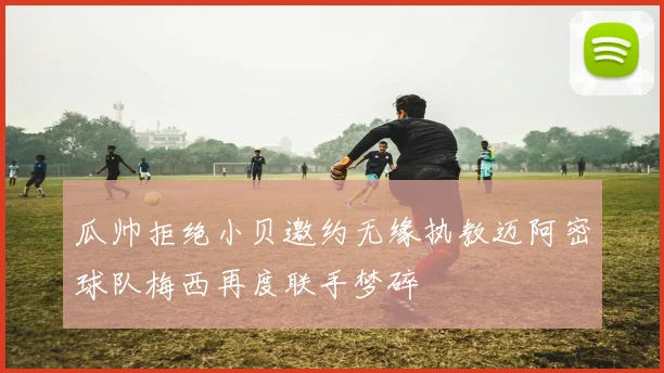 瓜帅拒绝小贝邀约无缘执教迈阿密球队梅西再度联手梦碎