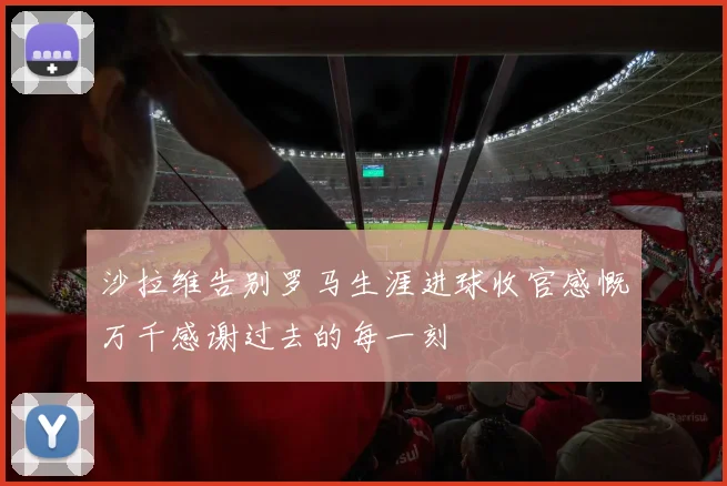 沙拉维告别罗马生涯进球收官感慨万千感谢过去的每一刻