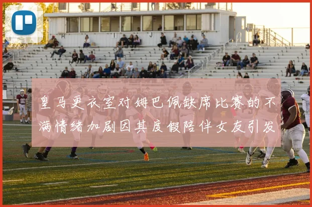 皇马更衣室对姆巴佩缺席比赛的不满情绪加剧因其度假陪伴女友引发争议