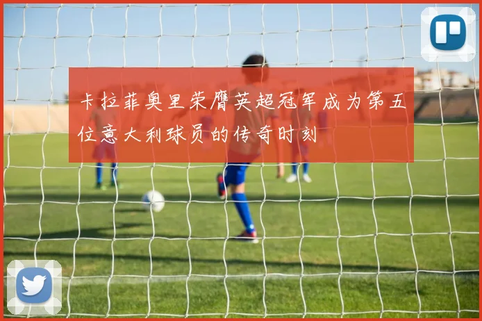 卡拉菲奥里荣膺英超冠军成为第五位意大利球员的传奇时刻